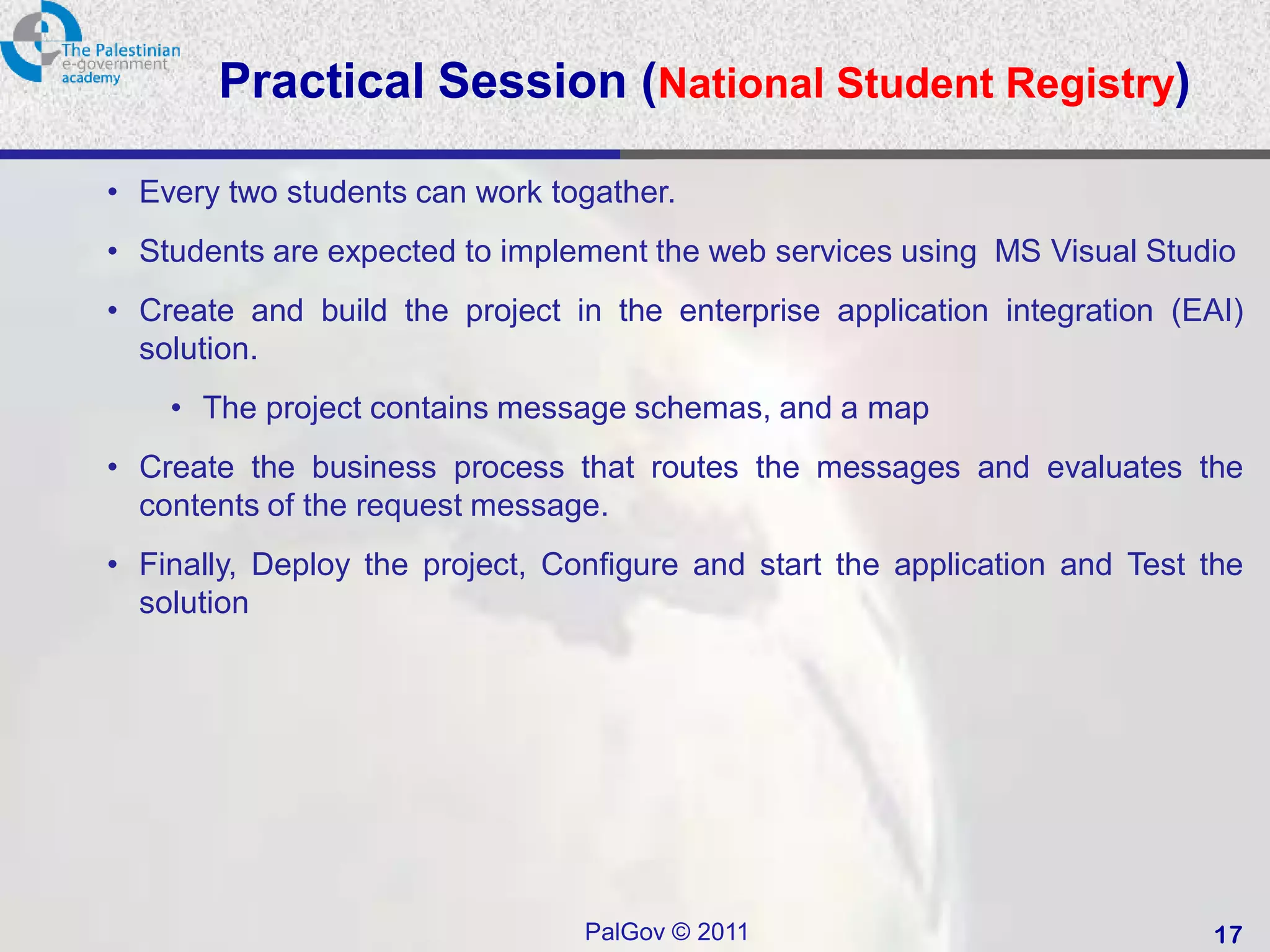 Practical Session (National Student Registry)

• Every two students can work togather.
• Students are expected to implement the web services using MS Visual Studio
• Create and build the project in the enterprise application integration (EAI)
  solution.
    • The project contains message schemas, and a map
• Create the business process that routes the messages and evaluates the
  contents of the request message.
• Finally, Deploy the project, Configure and start the application and Test the
  solution




                                 PalGov © 2011                              17
 