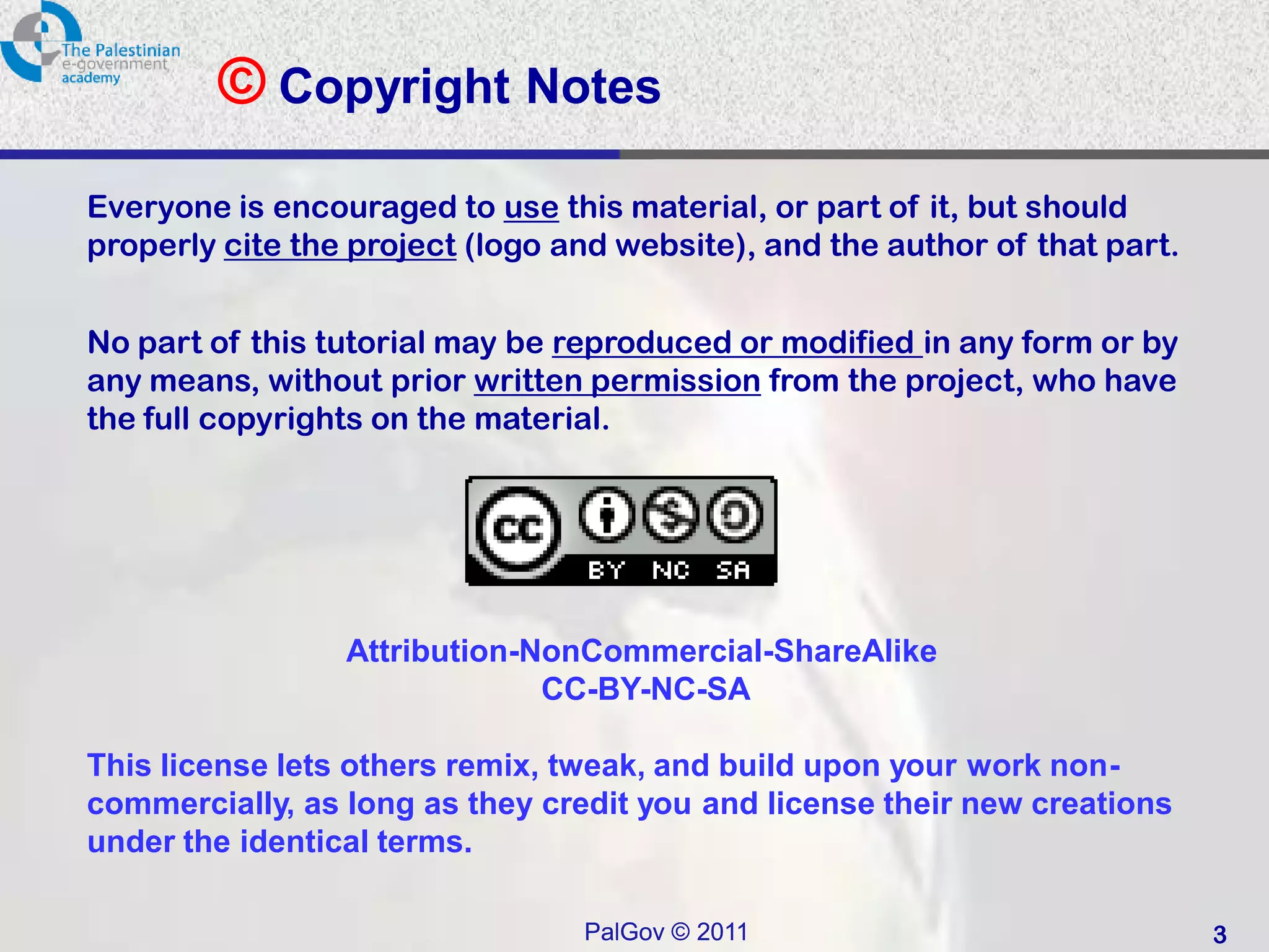 © Copyright Notes
Everyone is encouraged to use this material, or part of it, but should
properly cite the project (logo and website), and the author of that part.


No part of this tutorial may be reproduced or modified in any form or by
any means, without prior written permission from the project, who have
the full copyrights on the material.




                 Attribution-NonCommercial-ShareAlike
                              CC-BY-NC-SA

This license lets others remix, tweak, and build upon your work non-
commercially, as long as they credit you and license their new creations
under the identical terms.

                                 PalGov © 2011                               3
 