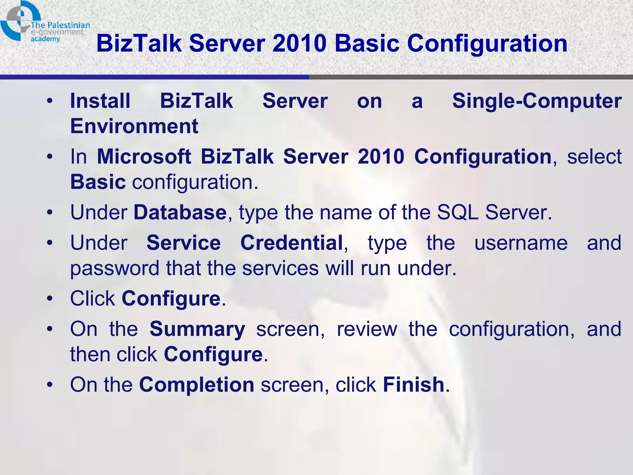 BizTalk Server 2010 Basic Configuration

• Install BizTalk Server on a Single-Computer
  Environment
• In Microsoft BizTalk Server 2010 Configuration, select
  Basic configuration.
• Under Database, type the name of the SQL Server.
• Under Service Credential, type the username and
  password that the services will run under.
• Click Configure.
• On the Summary screen, review the configuration, and
  then click Configure.
• On the Completion screen, click Finish.
 