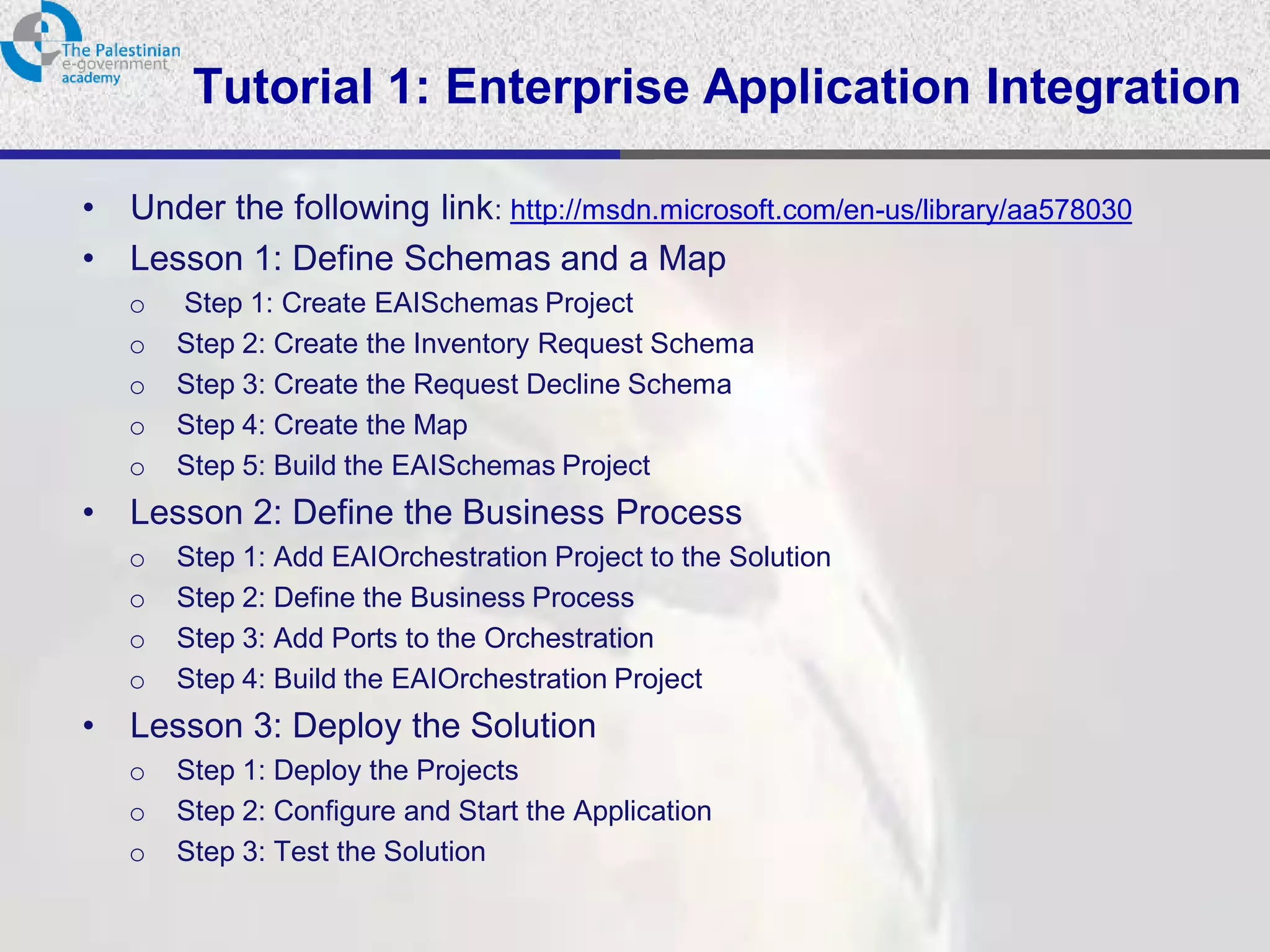 Tutorial 1: Enterprise Application Integration

•   Under the following link: http://msdn.microsoft.com/en-us/library/aa578030
•   Lesson 1: Define Schemas and a Map
    o   Step 1: Create EAISchemas Project
    o   Step 2: Create the Inventory Request Schema
    o   Step 3: Create the Request Decline Schema
    o   Step 4: Create the Map
    o   Step 5: Build the EAISchemas Project
•   Lesson 2: Define the Business Process
    o   Step 1: Add EAIOrchestration Project to the Solution
    o   Step 2: Define the Business Process
    o   Step 3: Add Ports to the Orchestration
    o   Step 4: Build the EAIOrchestration Project
•   Lesson 3: Deploy the Solution
    o   Step 1: Deploy the Projects
    o   Step 2: Configure and Start the Application
    o   Step 3: Test the Solution
 