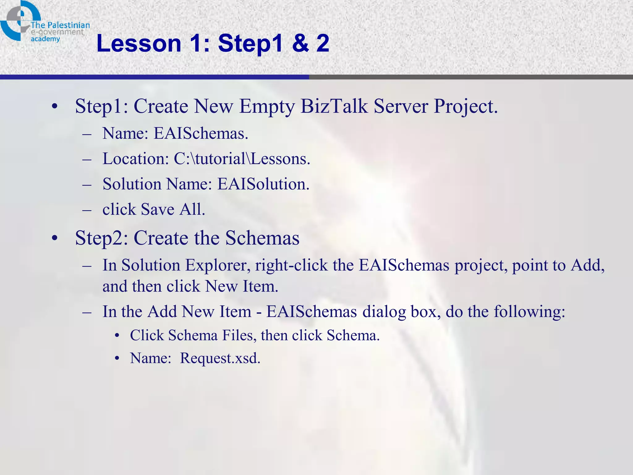 Lesson 1: Step1 & 2

• Step1: Create New Empty BizTalk Server Project.
   –   Name: EAISchemas.
   –   Location: C:tutorialLessons.
   –   Solution Name: EAISolution.
   –   click Save All.
• Step2: Create the Schemas
   – In Solution Explorer, right-click the EAISchemas project, point to Add,
     and then click New Item.
   – In the Add New Item - EAISchemas dialog box, do the following:
        • Click Schema Files, then click Schema.
        • Name: Request.xsd.
 