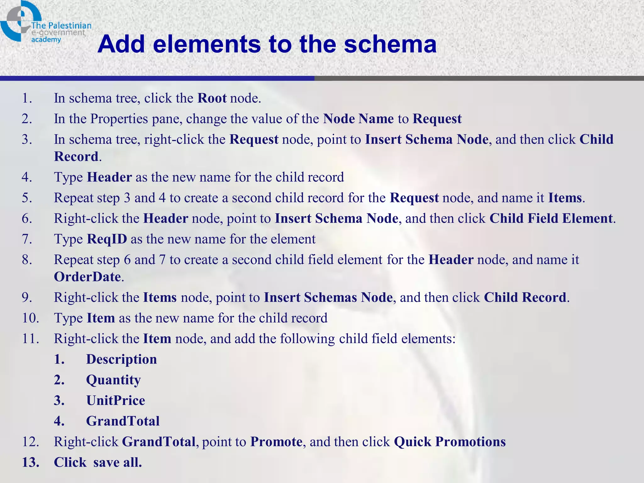 Add elements to the schema
1.    In schema tree, click the Root node.
2.    In the Properties pane, change the value of the Node Name to Request
3.    In schema tree, right-click the Request node, point to Insert Schema Node, and then click Child
      Record.
4.    Type Header as the new name for the child record
5.    Repeat step 3 and 4 to create a second child record for the Request node, and name it Items.
6.    Right-click the Header node, point to Insert Schema Node, and then click Child Field Element.
7.    Type ReqID as the new name for the element
8.    Repeat step 6 and 7 to create a second child field element for the Header node, and name it
      OrderDate.
9.    Right-click the Items node, point to Insert Schemas Node, and then click Child Record.
10.   Type Item as the new name for the child record
11.   Right-click the Item node, and add the following child field elements:
      1. Description
      2. Quantity
      3. UnitPrice
      4. GrandTotal
12.   Right-click GrandTotal, point to Promote, and then click Quick Promotions
13.   Click save all.
 