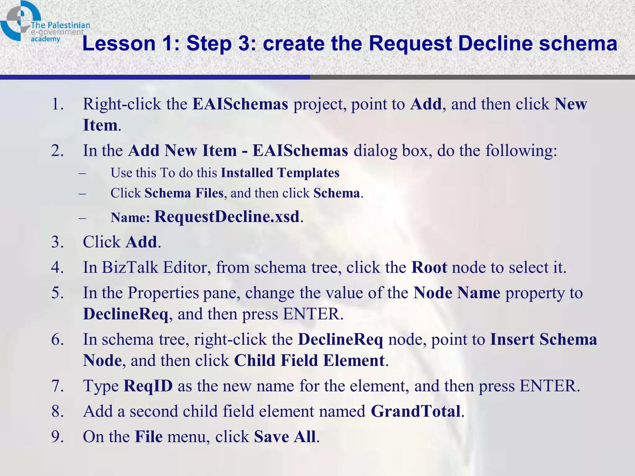 Lesson 1: Step 3: create the Request Decline schema

1.   Right-click the EAISchemas project, point to Add, and then click New
     Item.
2.   In the Add New Item - EAISchemas dialog box, do the following:
     –   Use this To do this Installed Templates
     –   Click Schema Files, and then click Schema.
     –   Name: RequestDecline.xsd.
3.   Click Add.
4.   In BizTalk Editor, from schema tree, click the Root node to select it.
5.   In the Properties pane, change the value of the Node Name property to
     DeclineReq, and then press ENTER.
6.   In schema tree, right-click the DeclineReq node, point to Insert Schema
     Node, and then click Child Field Element.
7.   Type ReqID as the new name for the element, and then press ENTER.
8.   Add a second child field element named GrandTotal.
9.   On the File menu, click Save All.
 