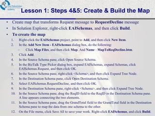 Lesson 1: Steps 4&5: Create & Build the Map
•   Create map that transforms Request message to RequestDecline message
•   In Solution Explorer, right-click EAISchemas, and then click Build.
•   To create the map
    1.   Right-click the EAISchemas project, point to Add, and then click New Item.
    2.   In the Add New Item - EAISchemas dialog box, do the following:
        –     Click Map Files, and then click Map. And Name : MapToReqDecline.btm.
    3. Click Add.
    4. In the Source Schema pane, click Open Source Schema.
    5. In the BizTalk Type Picker dialog box, expand EAISchemas, expand Schemas, click
         EAISchemas.Request, and then click OK.
    6. In the Source Schema pane, right-click <Schema>, and then click Expand Tree Node.
    7. In the Destination Schema pane, click Open Destination Schema.
    8. Select EAISchemas.RequestDecline, and then click OK.
    9. In the Destination Schema pane, right-click <Schema>, and then click Expand Tree Node.
    10. In the Source Schema pane, drag the ReqID field to the ReqID in the Destination Schema pane.
         A line appears connecting the two elements.
    11. In the Source Schema pane, drag the GrandTotal field to the GrandTotal field in the Destination
         Schema pane to map the data from one schema to the other.
    12. On the File menu, click Save All to save your work. Right-click EAISchemas, and click Build.
 