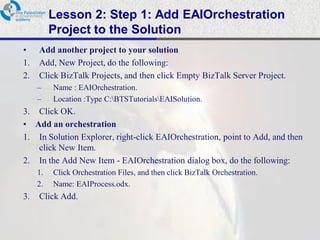 Lesson 2: Step 1: Add EAIOrchestration
          Project to the Solution
•    Add another project to your solution
1.   Add, New Project, do the following:
2.   Click BizTalk Projects, and then click Empty BizTalk Server Project.
     –    Name : EAIOrchestration.
     –    Location :Type C:BTSTutorialsEAISolution.
3. Click OK.
• Add an orchestration
1. In Solution Explorer, right-click EAIOrchestration, point to Add, and then
   click New Item.
2. In the Add New Item - EAIOrchestration dialog box, do the following:
     1.   Click Orchestration Files, and then click BizTalk Orchestration.
     2.   Name: EAIProcess.odx.
3.   Click Add.
 