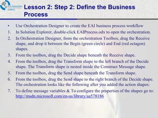 Lesson 2: Step 2: Define the Business
         Process
•    Use Orchestration Designer to create the EAI business process workflow
1.   In Solution Explorer, double-click EAIProcess.odx to open the orchestration.
2.   In Orchestration Designer, from the orchestration Toolbox, drag the Receive
     shape, and drop it between the Begin (green circle) and End (red octagon)
     shapes.
3.   From the toolbox, drag the Decide shape beneath the Receive shape.
4.   From the toolbox, drag the Transform shape to the left branch of the Decide
     shape. The Transform shape is nested inside the Construct Message shape.
5.   From the toolbox, drag the Send shape beneath the Transform shape.
6.   From the toolbox, drag the Send shape to the right branch of the Decide shape.
     The orchestration looks like the following after you added the action shapes:
7.   To define message variables & To configure the properties of the shapes go to:
     http://msdn.microsoft.com/en-us/library/aa578186
 