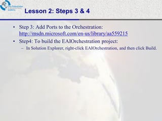 Lesson 2: Steps 3 & 4

• Step 3: Add Ports to the Orchestration:
  http://msdn.microsoft.com/en-us/library/aa559215
• Step4: To build the EAIOrchestration project:
   – In Solution Explorer, right-click EAIOrchestration, and then click Build.
 