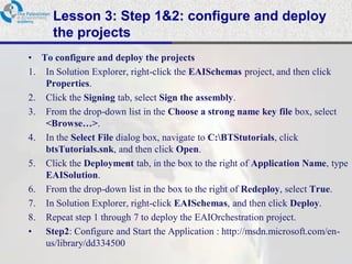 Lesson 3: Step 1&2: configure and deploy
      the projects
• To configure and deploy the projects
1. In Solution Explorer, right-click the EAISchemas project, and then click
   Properties.
2. Click the Signing tab, select Sign the assembly.
3. From the drop-down list in the Choose a strong name key file box, select
   <Browse…>.
4. In the Select File dialog box, navigate to C:BTStutorials, click
   btsTutorials.snk, and then click Open.
5. Click the Deployment tab, in the box to the right of Application Name, type
   EAISolution.
6. From the drop-down list in the box to the right of Redeploy, select True.
7. In Solution Explorer, right-click EAISchemas, and then click Deploy.
8. Repeat step 1 through 7 to deploy the EAIOrchestration project.
• Step2: Configure and Start the Application : http://msdn.microsoft.com/en-
   us/library/dd334500
 