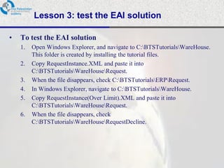 Lesson 3: test the EAI solution

•   To test the EAI solution
    1.   Open Windows Explorer, and navigate to C:BTSTutorialsWareHouse.
         This folder is created by installing the tutorial files.
    2.   Copy RequestInstance.XML and paste it into
         C:BTSTutorialsWareHouseRequest.
    3.   When the file disappears, check C:BTSTutorialsERPRequest.
    4.   In Windows Explorer, navigate to C:BTSTutorialsWareHouse.
    5.   Copy RequestInstance(Over Limit).XML and paste it into
         C:BTSTutorialsWareHouseRequest.
    6.   When the file disappears, check
         C:BTSTutorialsWareHouseRequestDecline.
 