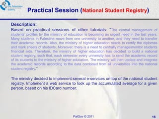 Practical Session (National Student Registry)

Description:
Based on practical sessions of other tutorials: “The central management of
students’ profiles by the ministry of education is becoming an urgent need in the last years.
Many students in Palestine move from one university to another, and they need to transfer
their academic records. Also, the ministry of higher education needs to certify the diplomas
and mark sheets of students. Moreover, there is a need to centrally manage/monitor students
financial aids. Therefore, the ministry of higher education has decided to build a national
student registry, such that, each semester every university has to send the academic record
of its students to the ministry of higher education. The ministry will then update and integrate
the academic records according to the data combined from all universities into the national
student registry.”

The ministry decided to implement several e-services on top of the national student
registry. Implement a web service to look up the accumulated average for a given
person, based on his IDCard number.




                                        PalGov © 2011                                       16
 