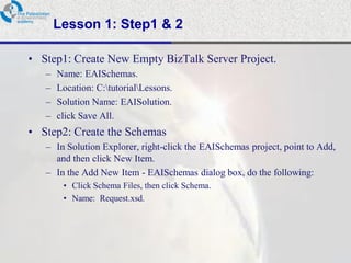 Lesson 1: Step1 & 2

• Step1: Create New Empty BizTalk Server Project.
   –   Name: EAISchemas.
   –   Location: C:tutorialLessons.
   –   Solution Name: EAISolution.
   –   click Save All.
• Step2: Create the Schemas
   – In Solution Explorer, right-click the EAISchemas project, point to Add,
     and then click New Item.
   – In the Add New Item - EAISchemas dialog box, do the following:
        • Click Schema Files, then click Schema.
        • Name: Request.xsd.
 