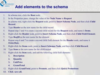 Add elements to the schema
1.    In schema tree, click the Root node.
2.    In the Properties pane, change the value of the Node Name to Request
3.    In schema tree, right-click the Request node, point to Insert Schema Node, and then click Child
      Record.
4.    Type Header as the new name for the child record
5.    Repeat step 3 and 4 to create a second child record for the Request node, and name it Items.
6.    Right-click the Header node, point to Insert Schema Node, and then click Child Field Element.
7.    Type ReqID as the new name for the element
8.    Repeat step 6 and 7 to create a second child field element for the Header node, and name it
      OrderDate.
9.    Right-click the Items node, point to Insert Schemas Node, and then click Child Record.
10.   Type Item as the new name for the child record
11.   Right-click the Item node, and add the following child field elements:
      1. Description
      2. Quantity
      3. UnitPrice
      4. GrandTotal
12.   Right-click GrandTotal, point to Promote, and then click Quick Promotions
13.   Click save all.
 