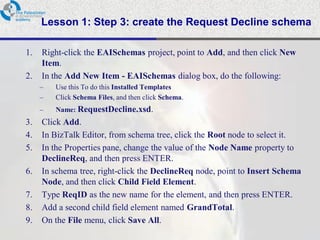 Lesson 1: Step 3: create the Request Decline schema

1.   Right-click the EAISchemas project, point to Add, and then click New
     Item.
2.   In the Add New Item - EAISchemas dialog box, do the following:
     –   Use this To do this Installed Templates
     –   Click Schema Files, and then click Schema.
     –   Name: RequestDecline.xsd.
3.   Click Add.
4.   In BizTalk Editor, from schema tree, click the Root node to select it.
5.   In the Properties pane, change the value of the Node Name property to
     DeclineReq, and then press ENTER.
6.   In schema tree, right-click the DeclineReq node, point to Insert Schema
     Node, and then click Child Field Element.
7.   Type ReqID as the new name for the element, and then press ENTER.
8.   Add a second child field element named GrandTotal.
9.   On the File menu, click Save All.
 