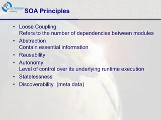 SOA Principles

• Loose Coupling
  Refers to the number of dependencies between modules
• Abstraction
  Contain essential information
• Reusability
• Autonomy
  Level of control over its underlying runtime execution
• Statelessness
• Discoverability (meta data)
 