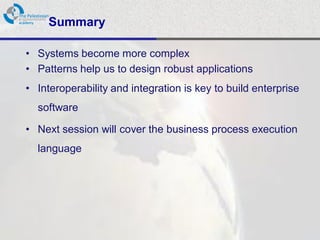 Summary

• Systems become more complex
• Patterns help us to design robust applications
• Interoperability and integration is key to build enterprise
  software

• Next session will cover the business process execution
  language
 