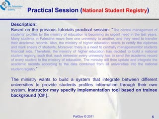 Practical Session (National Student Registry)

Description:
Based on the previous tutorials practical session: “The central management of
students’ profiles by the ministry of education is becoming an urgent need in the last years.
Many students in Palestine move from one university to another, and they need to transfer
their academic records. Also, the ministry of higher education needs to certify the diplomas
and mark sheets of students. Moreover, there is a need to centrally manage/monitor students
financial aids. Therefore, the ministry of higher education has decided to build a national
student registry, such that, each semester every university has to send the academic record
of every student to the ministry of education. The ministry will then update and integrate the
academic records according to the data combined from all universities into the national
student registry.”

The ministry wants to build a system that integrate between different
universities to provide students profiles information through their own
system. Instructor may specify implementation tool based on trainee
background (C# ).



                                       PalGov © 2011                                      5
 