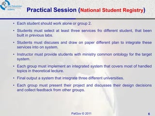Practical Session (National Student Registry)

• Each student should work alone or group 2.
• Students must select at least three services fro different student, that been
  built in previous labs.
• Students must discuses and draw on paper different plan to integrate these
  services into on system.
• Instructor must provide students with ministry common ontology for the target
  system.
• Each group must implement an integrated system that covers most of handled
  topics in theoretical lecture.
• Final output a system that integrate three different universities.
• Each group must present their project and discusses their design decisions
  and collect feedback from other groups.




                                   PalGov © 2011                            6
 
