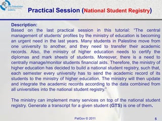 Practical Session (National Student Registry)

Description:
Based on the last practical session in this tutorial: “The central
management of students’ profiles by the ministry of education is becoming
an urgent need in the last years. Many students in Palestine move from
one university to another, and they need to transfer their academic
records. Also, the ministry of higher education needs to certify the
diplomas and mark sheets of students. Moreover, there is a need to
centrally manage/monitor students financial aids. Therefore, the ministry of
higher education has decided to build a national student registry, such that,
each semester every university has to send the academic record of its
students to the ministry of higher education. The ministry will then update
and integrate the academic records according to the data combined from
all universities into the national student registry.”

The ministry can implement many services on top of the national student
registry. Generate a transcript for a given student (GTS) is one of them.

                                PalGov © 2011                             5
 