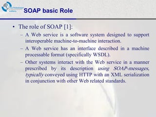 SOAP basic Role

• The role of SOAP [1]:
  – A Web service is a software system designed to support
    interoperable machine-to-machine interaction.
  – A Web service has an interface described in a machine
    processable format (specifically WSDL).
  – Other systems interact with the Web service in a manner
    prescribed by its description using SOAP-messages,
    typically conveyed using HTTP with an XML serialization
    in conjunction with other Web related standards.
 
