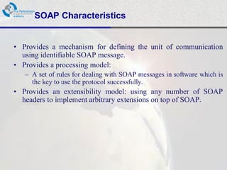 SOAP Characteristics


• Provides a mechanism for defining the unit of communication
  using identifiable SOAP message.
• Provides a processing model:
   – A set of rules for dealing with SOAP messages in software which is
     the key to use the protocol successfully.
• Provides an extensibility model: using any number of SOAP
  headers to implement arbitrary extensions on top of SOAP.
 