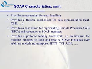SOAP Characteristics, cont.

• Provides a mechanism for error handling
• Provides a flexible mechanism for data representation (text,
  XML, …)
• Provides a convention for representing Remote Procedure Calls
  (RPCs) and responses as SOAP messages
• Provides a protocol binding framework: an architecture for
  building bindings to send and receive SOAP messages over
  arbitrary underlying transports, HTTP, TCP, UDP, ….
 