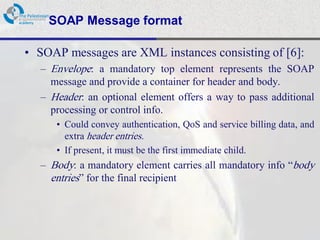 SOAP Message format

• SOAP messages are XML instances consisting of [6]:
  – Envelope: a mandatory top element represents the SOAP
    message and provide a container for header and body.
  – Header: an optional element offers a way to pass additional
    processing or control info.
     • Could convey authentication, QoS and service billing data, and
       extra header entries.
     • If present, it must be the first immediate child.
  – Body: a mandatory element carries all mandatory info “body
    entries” for the final recipient
 