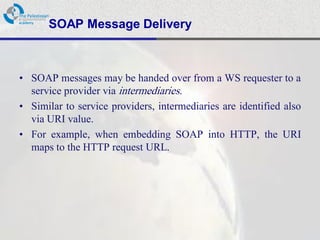 SOAP Message Delivery



• SOAP messages may be handed over from a WS requester to a
  service provider via intermediaries.
• Similar to service providers, intermediaries are identified also
  via URI value.
• For example, when embedding SOAP into HTTP, the URI
  maps to the HTTP request URL.
 