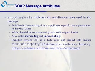 SOAP Message Attributes

• encodingStyle: indicates the serialization rules used in the
  message.
   – Serialization is converting from an application-specific data representation
     to the wire format.
   – While, deserialization is converting back to the original format.
   – Also, called marshalling and unmarshalling.
   – Identified through URI in a body entry and applied until another
     encodingStyle attribute appears in the body element e.g.
     http://schemas.xmlsoap.org/soap/encoding/
 