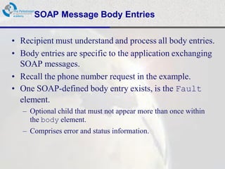 SOAP Message Body Entries

• Recipient must understand and process all body entries.
• Body entries are specific to the application exchanging
  SOAP messages.
• Recall the phone number request in the example.
• One SOAP-defined body entry exists, is the Fault
  element.
   – Optional child that must not appear more than once within
     the body element.
   – Comprises error and status information.
 