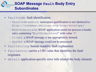 SOAP Message Fault Body Entry
       Subordinates

• faultcode: fault identification
   – VersionMismatch: namespace qualification is not identical to:
     http://schemas.xmlsoap.org/soap/envelope/
   – MustUnderstand: SOAP application could not process a header
     entry containing “MustUnderstand” with value „1‟.
   – Client: a SOAP message is not appropriately formed.
   – Server: a SOAP message could not be processed
• faultstring: human readable fault explanation
• faultactor: carries a URI value that identifies the fault
  originator.
• detail: application-specific error info related the body element.
 