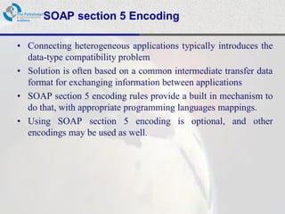 SOAP section 5 Encoding

• Connecting heterogeneous applications typically introduces the
  data-type compatibility problem
• Solution is often based on a common intermediate transfer data
  format for exchanging information between applications
• SOAP section 5 encoding rules provide a built in mechanism to
  do that, with appropriate programming languages mappings.
• Using SOAP section 5 encoding is optional, and other
  encodings may be used as well.
 