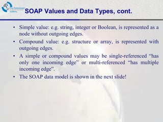 SOAP Values and Data Types, cont.

• Simple value: e.g. string, integer or Boolean, is represented as a
  node without outgoing edges.
• Compound value: e.g. structure or array, is represented with
  outgoing edges.
• A simple or compound values may be single-referenced “has
  only one incoming edge” or multi-referenced “has multiple
  incoming edge”.
• The SOAP data model is shown in the next slide!
 