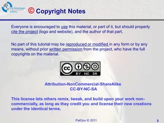 © Copyright Notes
Everyone is encouraged to use this material, or part of it, but should properly
cite the project (logo and website), and the author of that part.


No part of this tutorial may be reproduced or modified in any form or by any
means, without prior written permission from the project, who have the full
copyrights on the material.




                   Attribution-NonCommercial-ShareAlike
                                CC-BY-NC-SA

This license lets others remix, tweak, and build upon your work non-
commercially, as long as they credit you and license their new creations
under the identical terms.

                                    PalGov © 2011                                 3
 