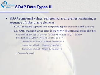 SOAP Data Types III

• SOAP compound values: represented as an element containing a
  sequence of subordinate elements.
   – SOAP encoding supports two compound types: structs and arrays
   – e.g. XML encoding for an array in the SOAP object model looks like this:
       <nameArray xsi:type=“SOAP-ENC:array” SOAP-
       ENC:arrayType=“xsd:string[3]”>
           <member>First Name</member>
           <member>Med. Name</member>
           <member>Last Name</member>
       </nameArray>
 