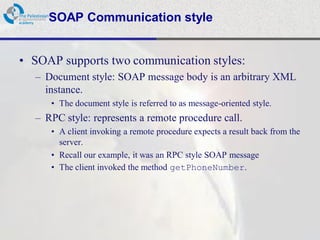 SOAP Communication style


• SOAP supports two communication styles:
  – Document style: SOAP message body is an arbitrary XML
    instance.
     • The document style is referred to as message-oriented style.
  – RPC style: represents a remote procedure call.
     • A client invoking a remote procedure expects a result back from the
       server.
     • Recall our example, it was an RPC style SOAP message
     • The client invoked the method getPhoneNumber.
 