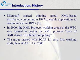 Introduction: History


• Microsoft started thinking about XML-based
  distributed computing in 1997 to enable applications to
  communicate via RPCs [1].
• In 2000, the XML Protocol working group at the W3C
  was formed to design the XML protocol “core of
  XML-based distributed computing”.
• The group started with SOAP 1.1 as a first working
  draft, then SOAP 1.2 in 2003
 