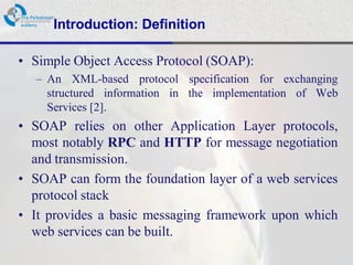 Introduction: Definition

• Simple Object Access Protocol (SOAP):
  – An XML-based protocol specification for exchanging
    structured information in the implementation of Web
    Services [2].
• SOAP relies on other Application Layer protocols,
  most notably RPC and HTTP for message negotiation
  and transmission.
• SOAP can form the foundation layer of a web services
  protocol stack
• It provides a basic messaging framework upon which
  web services can be built.
 