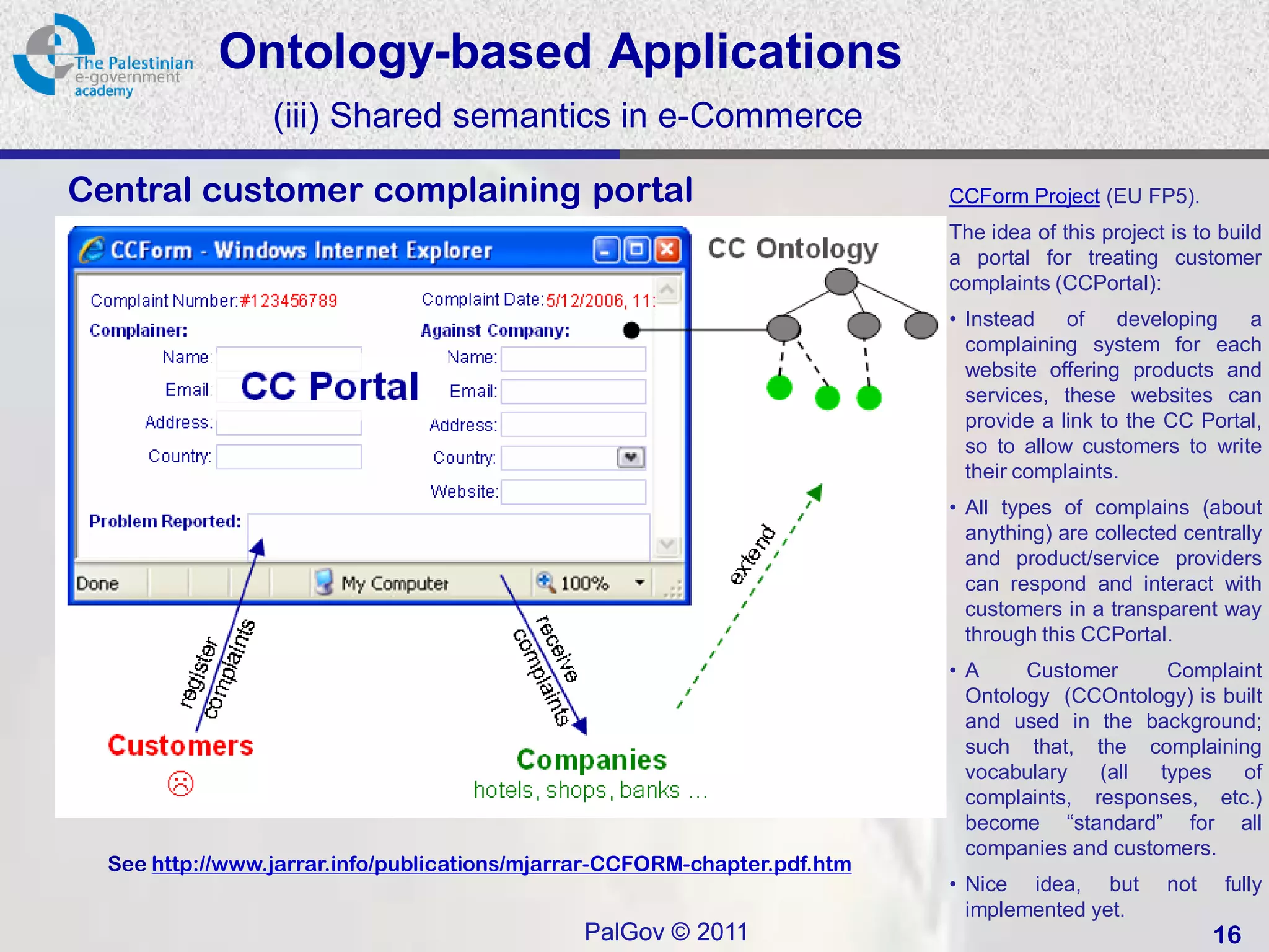 Ontology-based Applications
                 (iii) Shared semantics in e-Commerce

Central customer complaining portal                                        CCForm Project (EU FP5).
                                                                           The idea of this project is to build
                                                                           a portal for treating customer
                                                                           complaints (CCPortal):
                                                                           • Instead    of    developing   a
                                                                             complaining system for each
                                                                             website offering products and
                                                                             services, these websites can
                                                                             provide a link to the CC Portal,
                                                                             so to allow customers to write
                                                                             their complaints.
                                                                           • All types of complains (about
                                                                             anything) are collected centrally
                                                                             and product/service providers
                                                                             can respond and interact with
                                                                             customers in a transparent way
                                                                             through this CCPortal.
                                                                           • A     Customer      Complaint
                                                                             Ontology (CCOntology) is built
                                                                             and used in the background;
                                                                             such that, the complaining
                                                                             vocabulary   (all  types   of
                                                                             complaints, responses, etc.)
                                                                             become “standard” for all
                                                                             companies and customers.
  See http://www.jarrar.info/publications/mjarrar-CCFORM-chapter.pdf.htm
                                                                           • Nice idea, but         not   fully
                                                                             implemented yet.
                                              PalGov © 2011                                               16
 