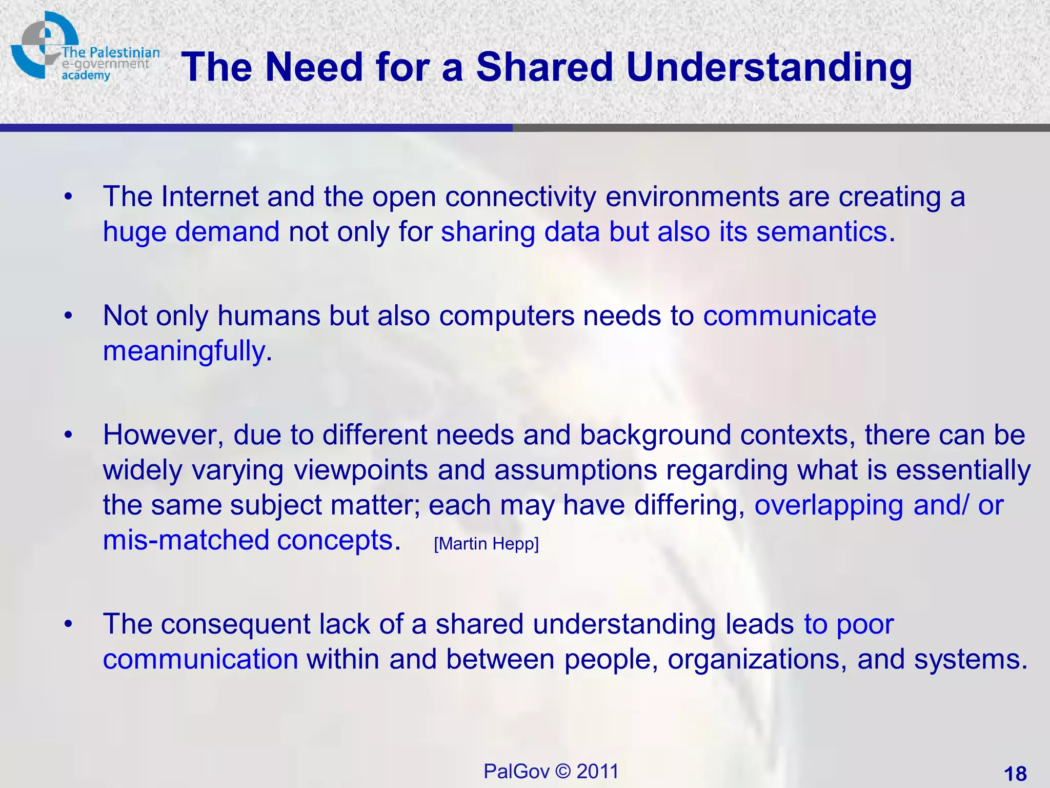 The Need for a Shared Understanding


•   The Internet and the open connectivity environments are creating a
    huge demand not only for sharing data but also its semantics.

•   Not only humans but also computers needs to communicate
    meaningfully.

•   However, due to different needs and background contexts, there can be
    widely varying viewpoints and assumptions regarding what is essentially
    the same subject matter; each may have differing, overlapping and/ or
    mis-matched concepts. [Martin Hepp]

•   The consequent lack of a shared understanding leads to poor
    communication within and between people, organizations, and systems.


                                 PalGov © 2011                           18
 