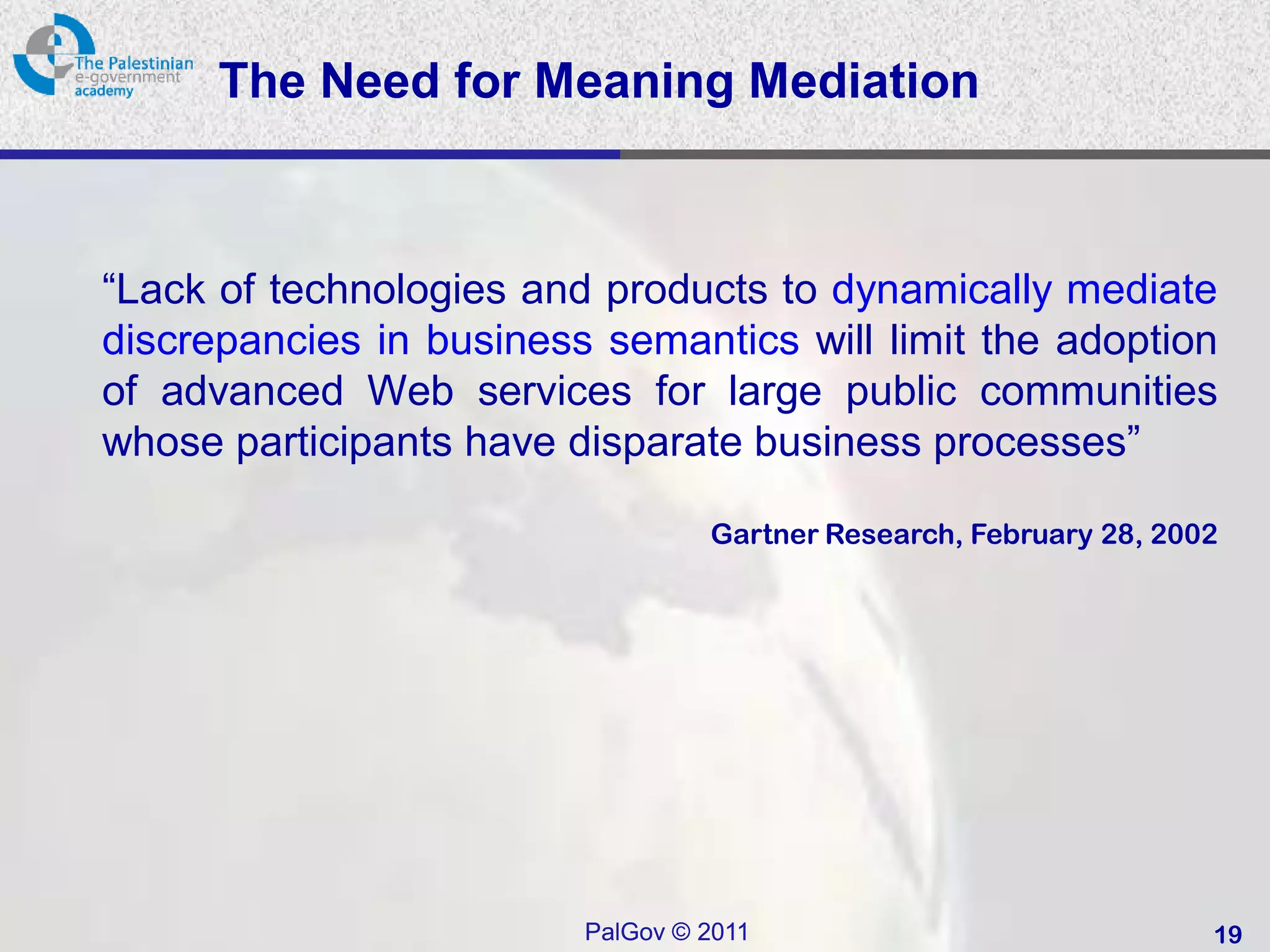 The Need for Meaning Mediation



“Lack of technologies and products to dynamically mediate
discrepancies in business semantics will limit the adoption
of advanced Web services for large public communities
whose participants have disparate business processes”

                                  Gartner Research, February 28, 2002




                         PalGov © 2011                              19
 