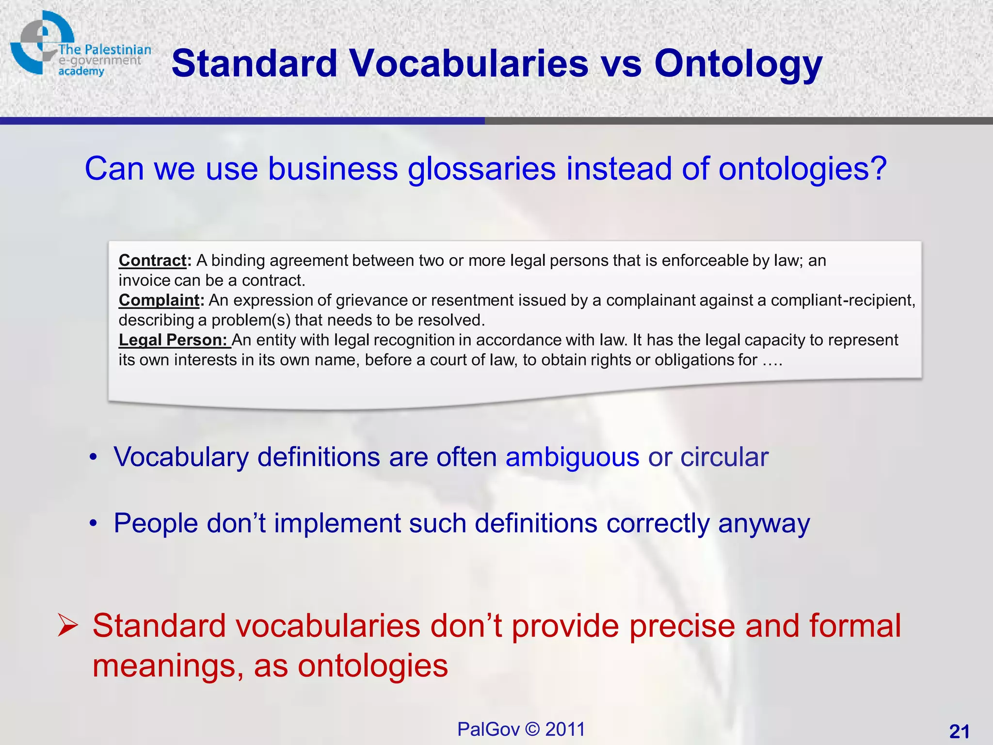 Standard Vocabularies vs Ontology

 Can we use business glossaries instead of ontologies?

    Contract: A binding agreement between two or more legal persons that is enforceable by law; an
    invoice can be a contract.
    Complaint: An expression of grievance or resentment issued by a complainant against a compliant-recipient,
    describing a problem(s) that needs to be resolved.
    Legal Person: An entity with legal recognition in accordance with law. It has the legal capacity to represent
    its own interests in its own name, before a court of law, to obtain rights or obligations for ….




  • Vocabulary definitions are often ambiguous or circular

  • People don’t implement such definitions correctly anyway


 Standard vocabularies don’t provide precise and formal
  meanings, as ontologies
                                                  PalGov © 2011                                                     21
 