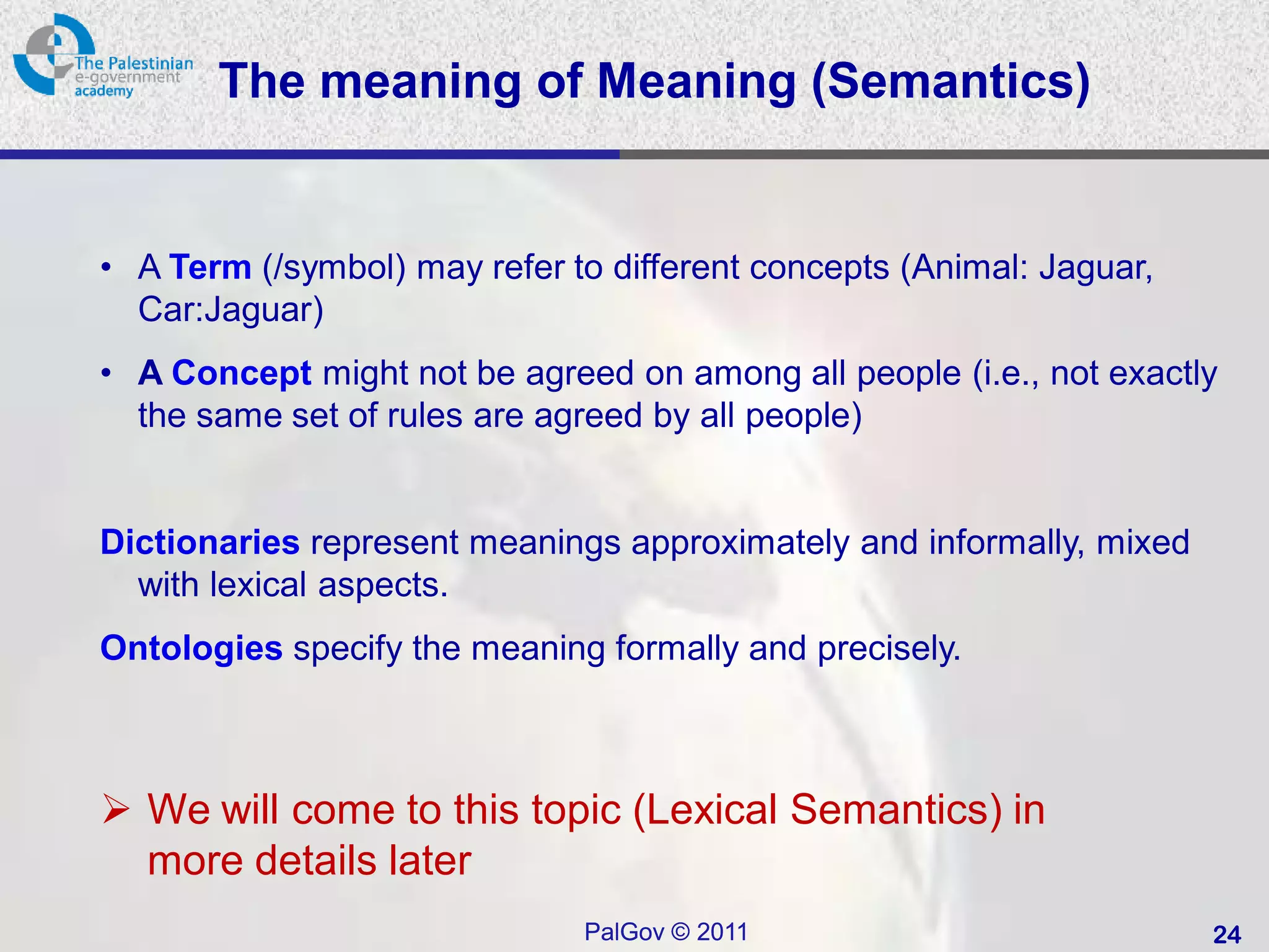 The meaning of Meaning (Semantics)


• A Term (/symbol) may refer to different concepts (Animal: Jaguar,
  Car:Jaguar)
• A Concept might not be agreed on among all people (i.e., not exactly
  the same set of rules are agreed by all people)


Dictionaries represent meanings approximately and informally, mixed
  with lexical aspects.
Ontologies specify the meaning formally and precisely.



 We will come to this topic (Lexical Semantics) in
  more details later
                              PalGov © 2011                           24
 