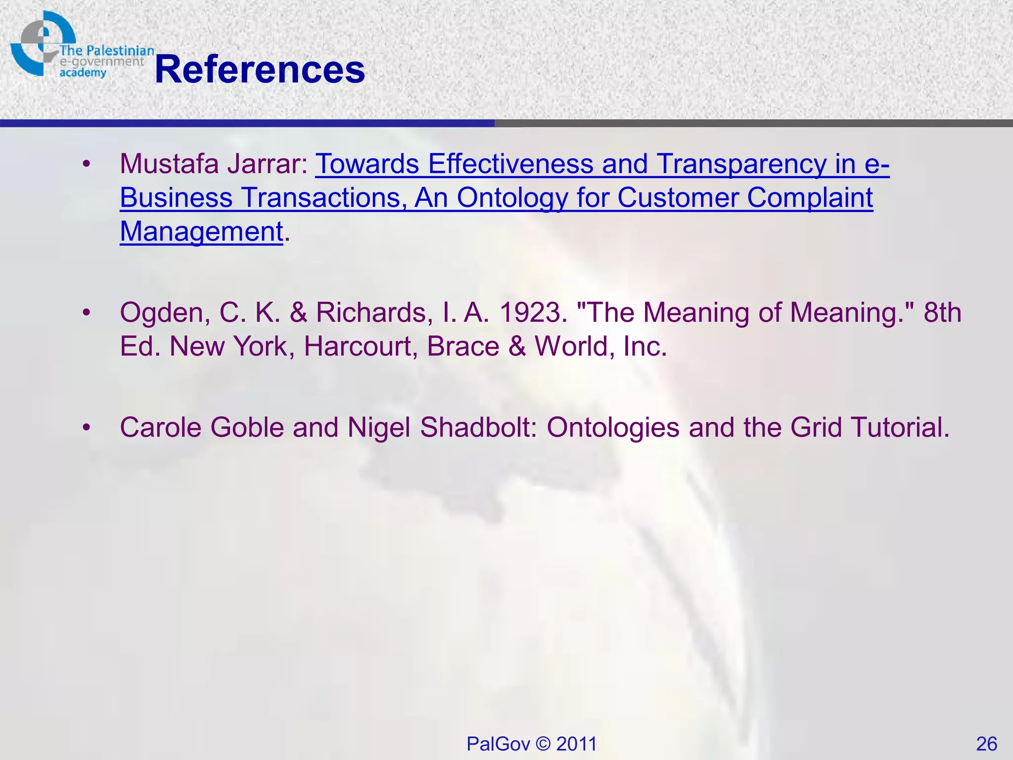 References

•   Mustafa Jarrar: Towards Effectiveness and Transparency in e-
    Business Transactions, An Ontology for Customer Complaint
    Management.

•   Ogden, C. K. & Richards, I. A. 1923. "The Meaning of Meaning." 8th
    Ed. New York, Harcourt, Brace & World, Inc.

•   Carole Goble and Nigel Shadbolt: Ontologies and the Grid Tutorial.




                               PalGov © 2011                             26
 