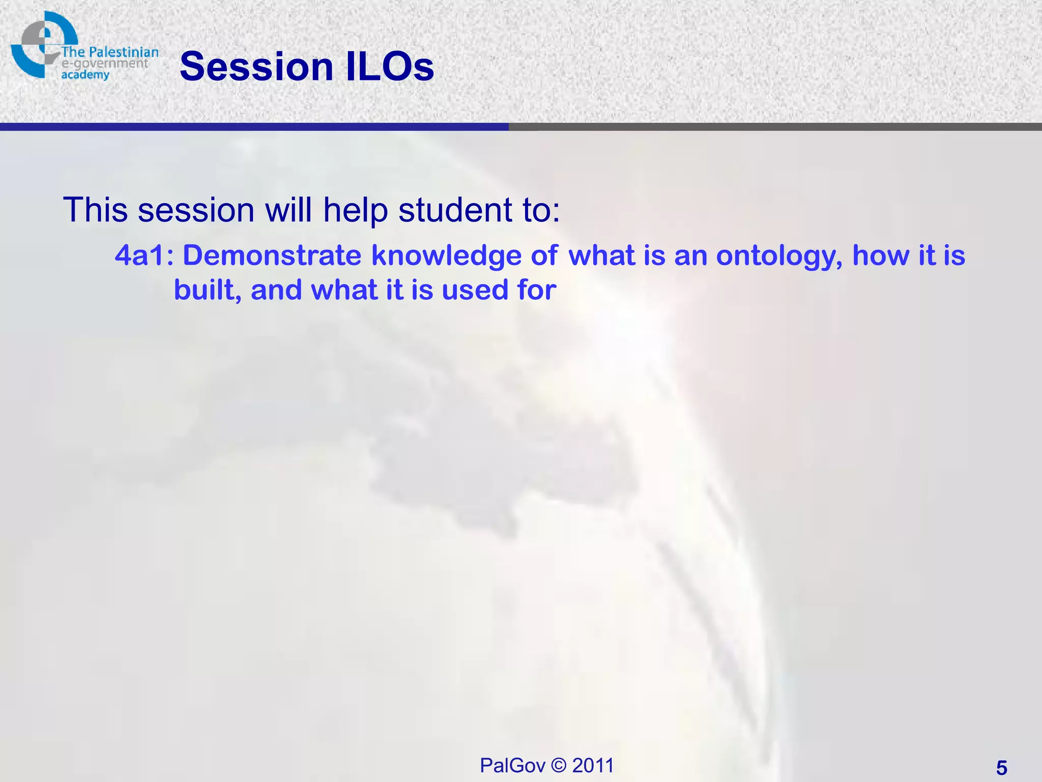 Session ILOs


This session will help student to:
   4a1: Demonstrate knowledge of what is an ontology, how it is
       built, and what it is used for




                            PalGov © 2011                         5
 