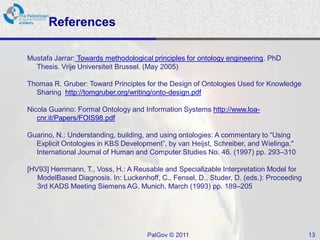 References

Mustafa Jarrar: Towards methodological principles for ontology engineering. PhD
  Thesis. Vrije Universiteit Brussel. (May 2005)

Thomas R. Gruber: Toward Principles for the Design of Ontologies Used for Knowledge
  Sharing http://tomgruber.org/writing/onto-design.pdf

Nicola Guarino: Formal Ontology and Information Systems http://www.loa-
   cnr.it/Papers/FOIS98.pdf

Guarino, N.: Understanding, building, and using ontologies: A commentary to “Using
  Explicit Ontologies in KBS Development”, by van Heijst, Schreiber, and Wielinga."
  International Journal of Human and Computer Studies No. 46. (1997) pp. 293–310

[HV93] Hemmann, T., Voss, H.: A Reusable and Specializable Interpretation Model for
   ModelBased Diagnosis. In: Luckenhoff, C., Fensel, D., Studer, D. (eds.): Proceeding
   3rd KADS Meeting Siemens AG. Munich. March (1993) pp. 189–205




                                     PalGov © 2011                                       13
 