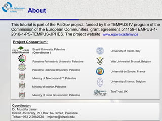About

This tutorial is part of the PalGov project, funded by the TEMPUS IV program of the
Commission of the European Communities, grant agreement 511159-TEMPUS-1-
2010-1-PS-TEMPUS-JPHES. The project website: www.egovacademy.ps
Project Consortium:
             Birzeit University, Palestine
                                                           University of Trento, Italy
             (Coordinator )


             Palestine Polytechnic University, Palestine   Vrije Universiteit Brussel, Belgium


             Palestine Technical University, Palestine
                                                           Université de Savoie, France

             Ministry of Telecom and IT, Palestine
                                                           University of Namur, Belgium
             Ministry of Interior, Palestine
                                                           TrueTrust, UK
             Ministry of Local Government, Palestine


Coordinator:
Dr. Mustafa Jarrar
Birzeit University, P.O.Box 14- Birzeit, Palestine
Telfax:+972 2 2982935 mjarrar@birzeit.eduPalGov © 2011
                                                                                                 2
 