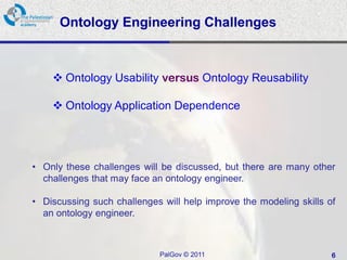 Ontology Engineering Challenges



     Ontology Usability versus Ontology Reusability

     Ontology Application Dependence




• Only these challenges will be discussed, but there are many other
  challenges that may face an ontology engineer.

• Discussing such challenges will help improve the modeling skills of
  an ontology engineer.



                             PalGov © 2011                          6
 