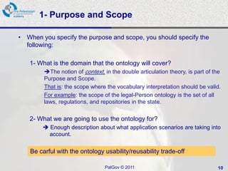 1- Purpose and Scope

• When you specify the purpose and scope, you should specify the
  following:

   1- What is the domain that the ontology will cover?
        The notion of context, in the double articulation theory, is part of the
        Purpose and Scope.
        That is: the scope where the vocabulary interpretation should be valid.
        For example: the scope of the legal-Person ontology is the set of all
        laws, regulations, and repositories in the state.


   2- What we are going to use the ontology for?
         Enough description about what application scenarios are taking into
          account.


   Be carful with the ontology usability/reusability trade-off

                                 PalGov © 2011                                 10
 