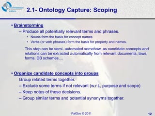 2.1- Ontology Capture: Scoping

• Brainstorming
    – Produce all potentially relevant terms and phrases.
        • Nouns form the basis for concept names
        • Verbs (or verb phrases) form the basis for property and names.

       This step can be semi- automated somehow, as candidate concepts and
       relations can be extracted automatically from relevant documents, laws,
       forms, DB schemes....


• Organize candidate concepts into groups
    Group related terms together.
    – Exclude some terms if not relevant (w.r.t., purpose and scope)
    – Keep notes of these decisions.
    – Group similar terms and potential synonyms together.


                                    PalGov © 2011                            12
 