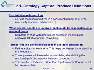 2.1- Ontology Capture: Produce Definitions

• Use suitable meta-ontology
    – i.e., use modeling primitives in a consistent manner (e.g. Type,
      role, entity, instance, relationship...)

• When several people are involved, each might be responsible on a
  group of terms
    – Semantic overlap with others must be right in the first place,
      otherwise lot of redundant re-working.

• Terms: Produce definitions/glosses in a middle-out fashion
    – Define a gloss for each term. This helps get deeper understanding
      of the domain.
    – These glosses will have to be revised later, after defining the
      relationships/ subsumptions between concepts.
    – This is called middle-out, rather than top-down or bottom up. – will
      be discussed later.
                               PalGov © 2011                             13
 